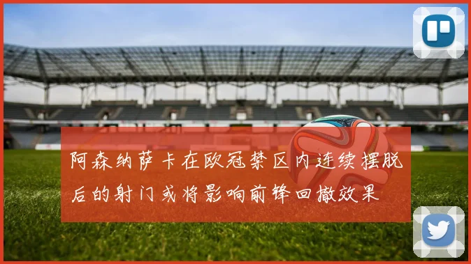阿森纳萨卡在欧冠禁区内连续摆脱后的射门或将影响前锋回撤效果