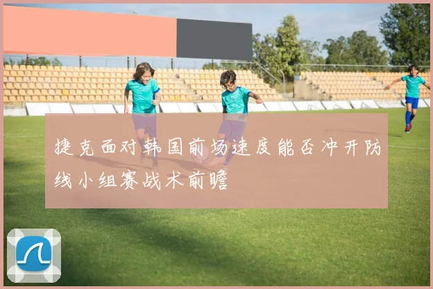 捷克面对韩国前场速度能否冲开防线小组赛战术前瞻