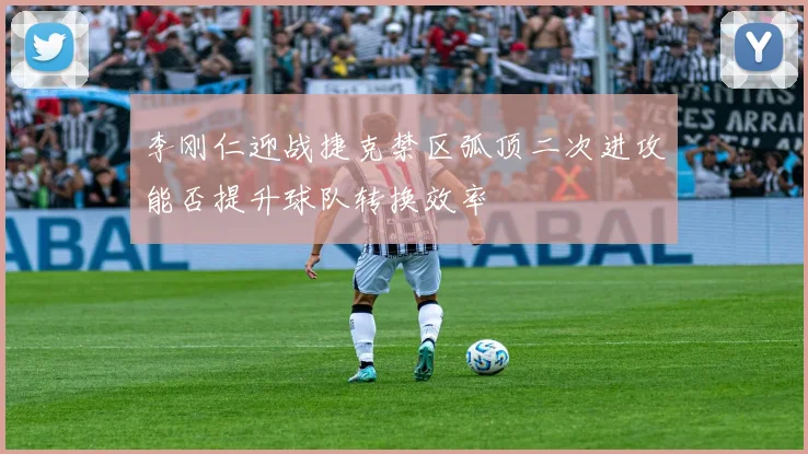 李刚仁迎战捷克禁区弧顶二次进攻能否提升球队转换效率