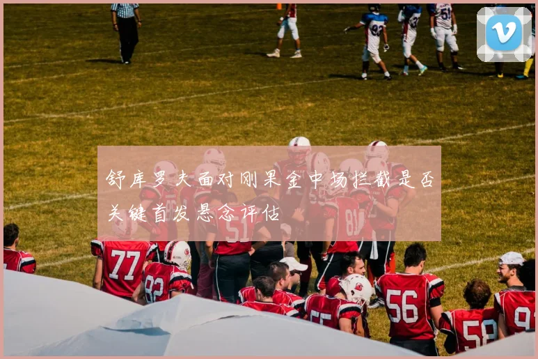 舒库罗夫面对刚果金中场拦截是否关键首发悬念评估