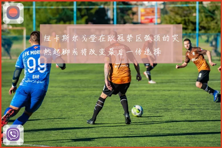 纽卡斯尔戈登在欧冠禁区弧顶的突然起脚或将改变最后一传选择