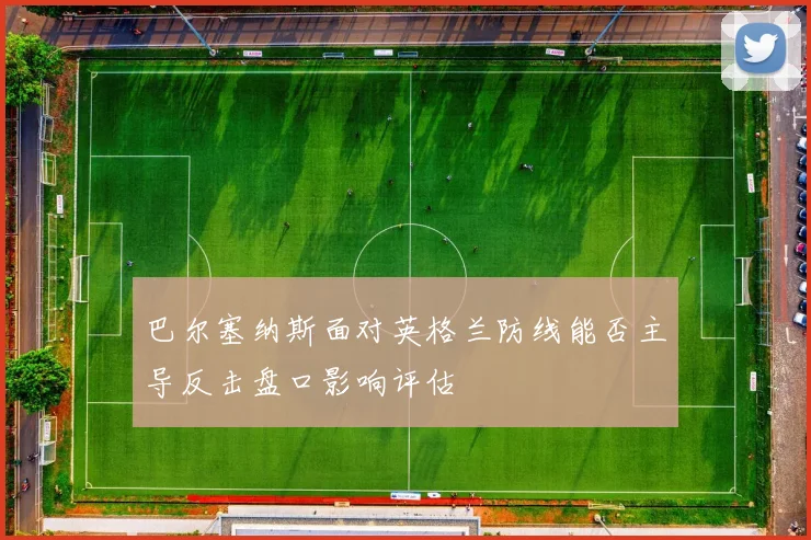 巴尔塞纳斯面对英格兰防线能否主导反击盘口影响评估