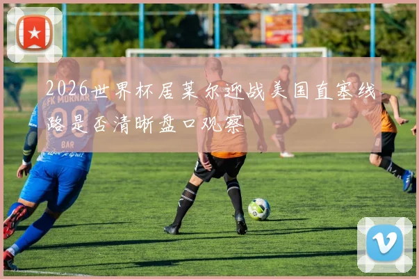 2026世界杯居莱尔迎战美国直塞线路是否清晰盘口观察