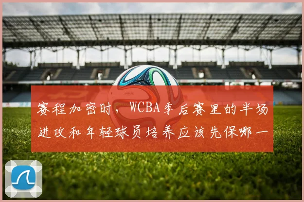 赛程加密时，WCBA季后赛里的半场进攻和年轻球员培养应该先保哪一个