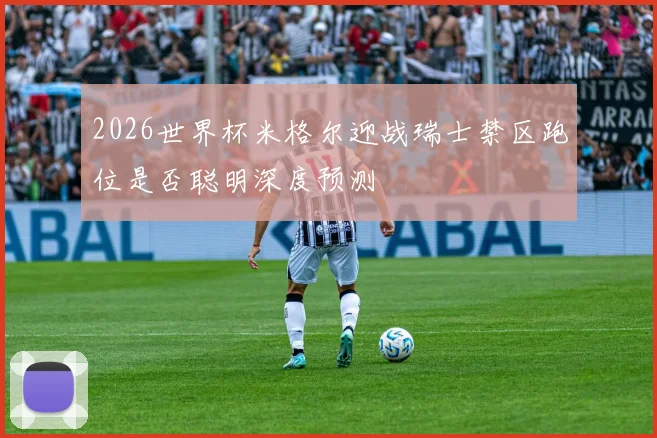 2026世界杯米格尔迎战瑞士禁区跑位是否聪明深度预测