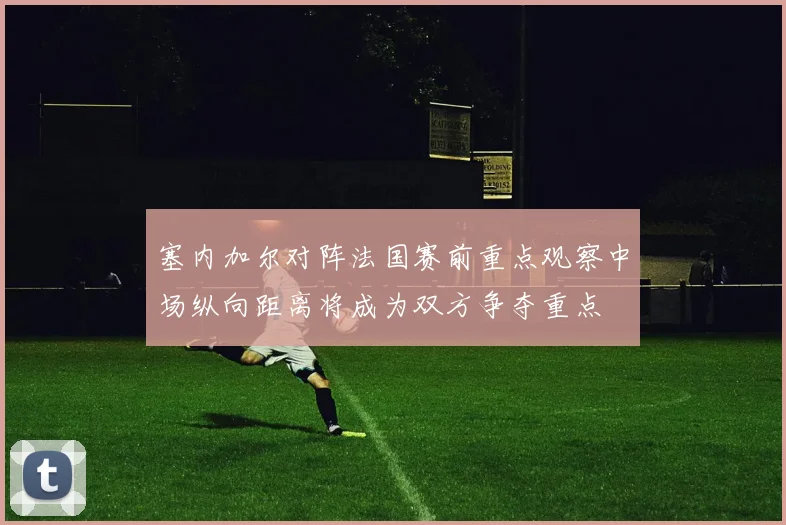 塞内加尔对阵法国赛前重点观察中场纵向距离将成为双方争夺重点