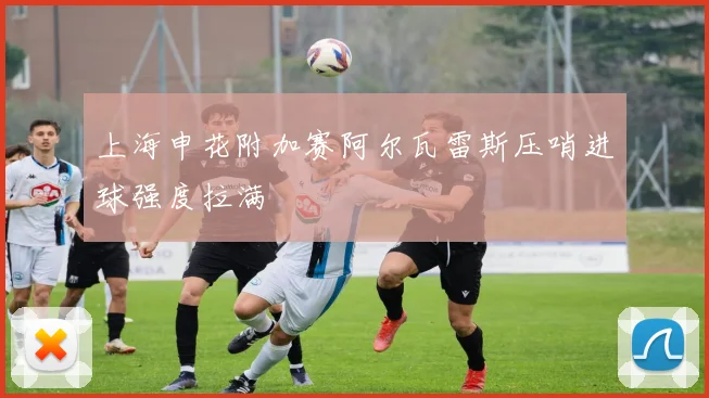 上海申花附加赛阿尔瓦雷斯压哨进球强度拉满