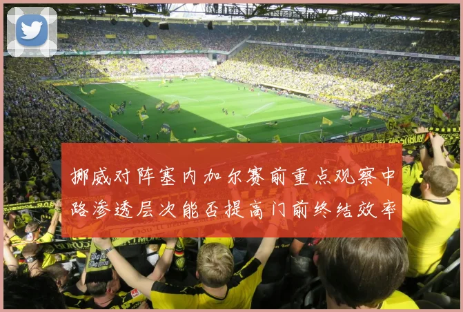 挪威对阵塞内加尔赛前重点观察中路渗透层次能否提高门前终结效率