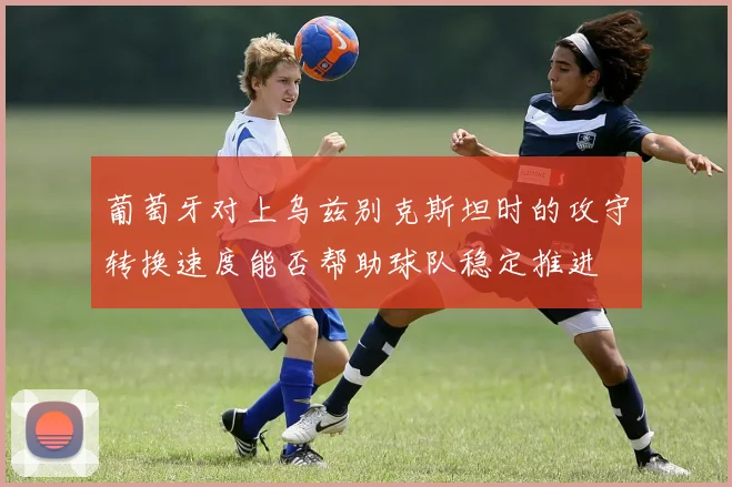 葡萄牙对上乌兹别克斯坦时的攻守转换速度能否帮助球队稳定推进