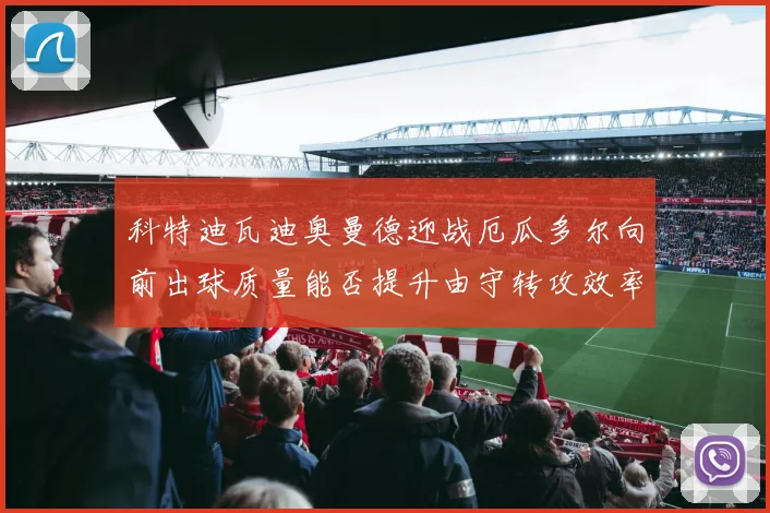 科特迪瓦迪奥曼德迎战厄瓜多尔向前出球质量能否提升由守转攻效率