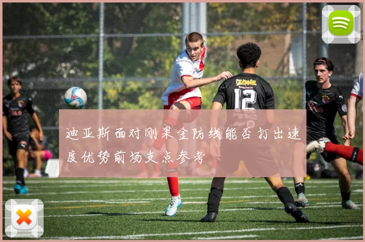 迪亚斯面对刚果金防线能否打出速度优势前场支点参考