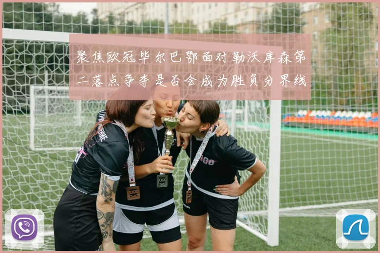 聚焦欧冠毕尔巴鄂面对勒沃库森第二落点争夺是否会成为胜负分界线