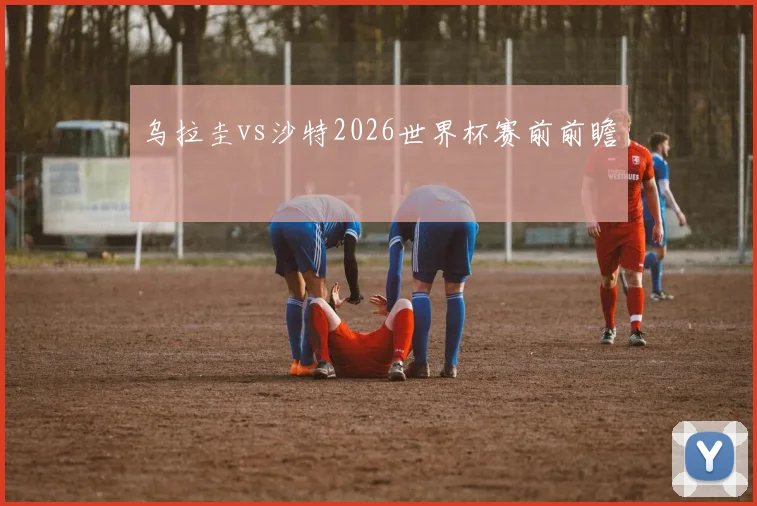 乌拉圭vs沙特2026世界杯赛前前瞻