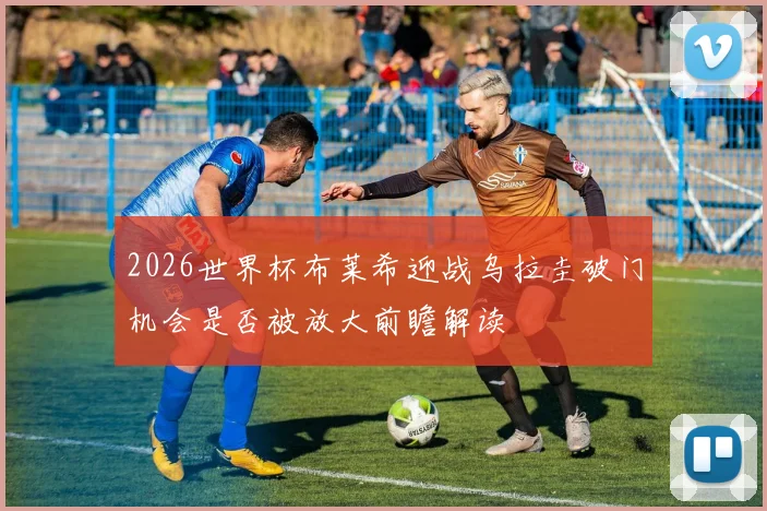 2026世界杯布莱希迎战乌拉圭破门机会是否被放大前瞻解读
