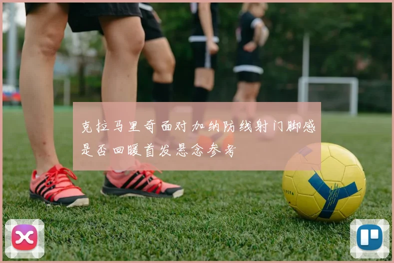 克拉马里奇面对加纳防线射门脚感是否回暖首发悬念参考