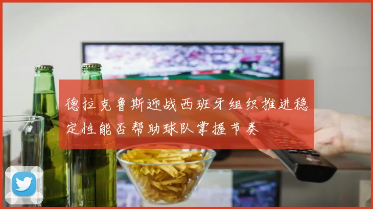 德拉克鲁斯迎战西班牙组织推进稳定性能否帮助球队掌握节奏
