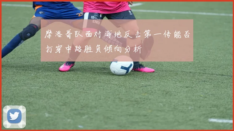 摩洛哥队面对海地反击第一传能否打穿中路胜负倾向分析