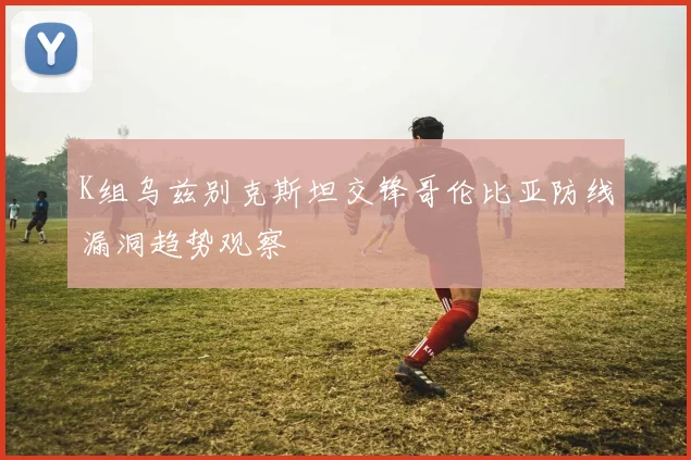 K组乌兹别克斯坦交锋哥伦比亚防线漏洞趋势观察