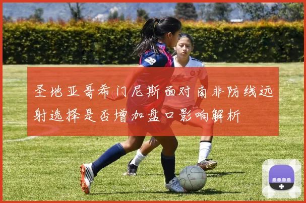 圣地亚哥希门尼斯面对南非防线远射选择是否增加盘口影响解析