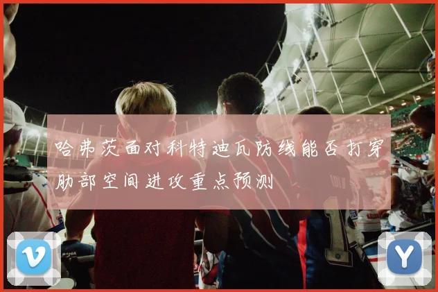 哈弗茨面对科特迪瓦防线能否打穿肋部空间进攻重点预测