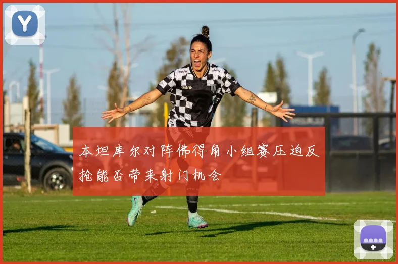 本坦库尔对阵佛得角小组赛压迫反抢能否带来射门机会