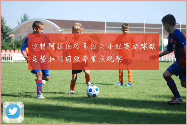 沙特阿拉伯对乌拉圭小组赛进球数走势和门前效率重点观察