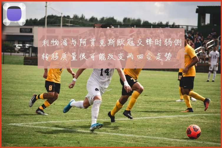 利物浦与阿贾克斯欧冠交锋时弱侧转移质量很可能改变两回合走势