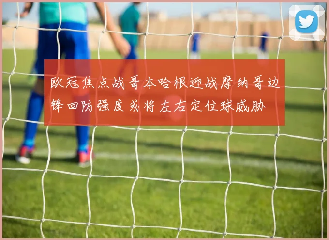 欧冠焦点战哥本哈根迎战摩纳哥边锋回防强度或将左右定位球威胁
