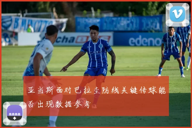 亚当斯面对巴拉圭防线关键传球能否出现数据参考