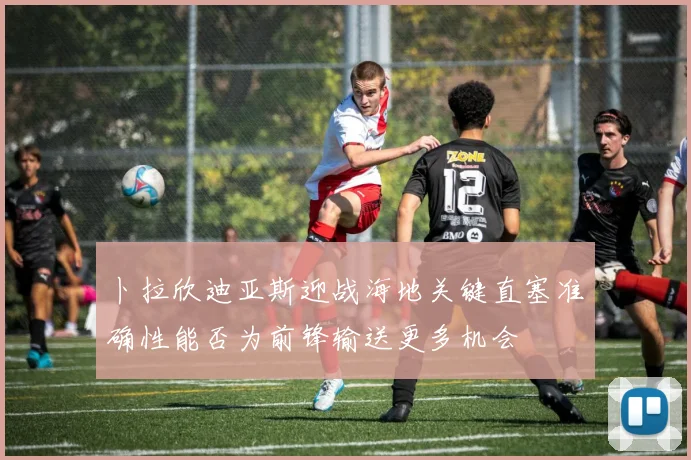卜拉欣迪亚斯迎战海地关键直塞准确性能否为前锋输送更多机会
