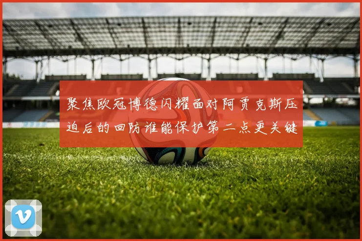 聚焦欧冠博德闪耀面对阿贾克斯压迫后的回防谁能保护第二点更关键