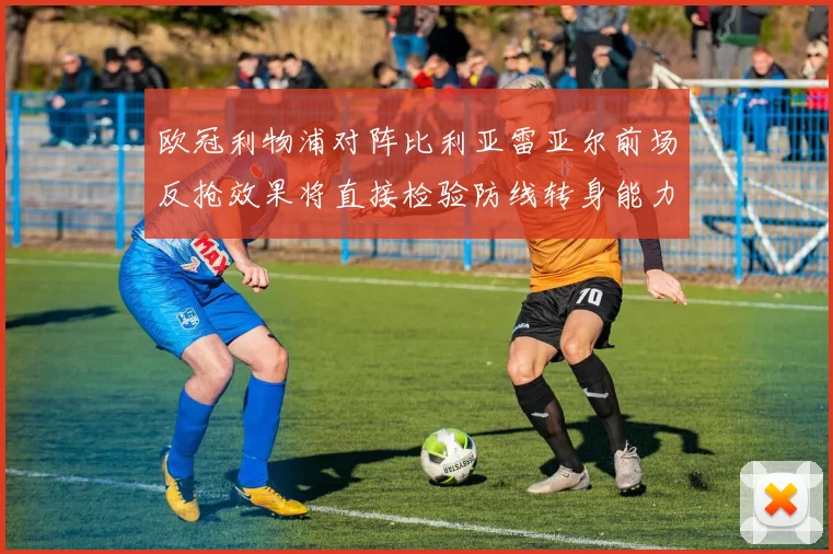 欧冠利物浦对阵比利亚雷亚尔前场反抢效果将直接检验防线转身能力