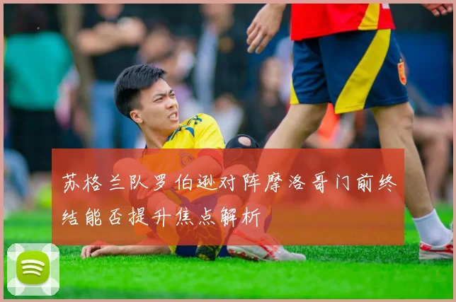 苏格兰队罗伯逊对阵摩洛哥门前终结能否提升焦点解析