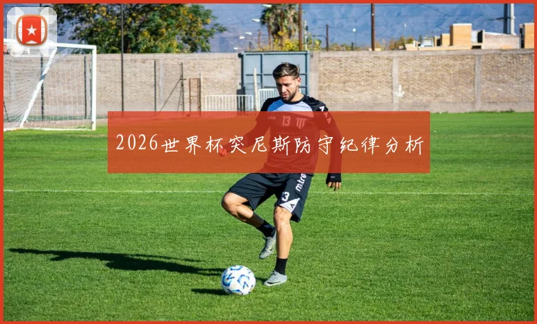 2026世界杯突尼斯防守纪律分析