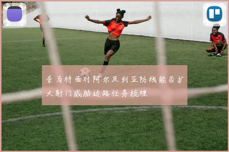 奈马特面对阿尔及利亚防线能否扩大射门威胁边路任务梳理