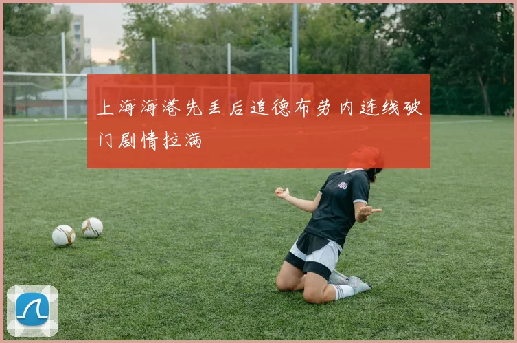 上海海港先丢后追德布劳内连线破门剧情拉满