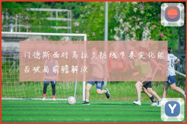 门德斯面对乌拉圭防线节奏变化能否破局前瞻解读