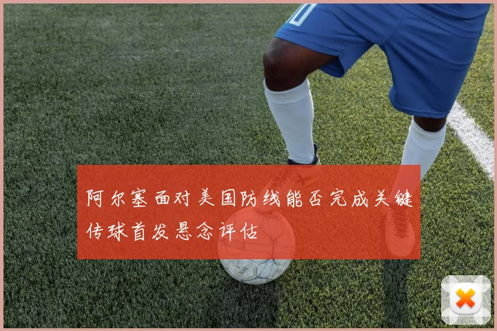 阿尔塞面对美国防线能否完成关键传球首发悬念评估
