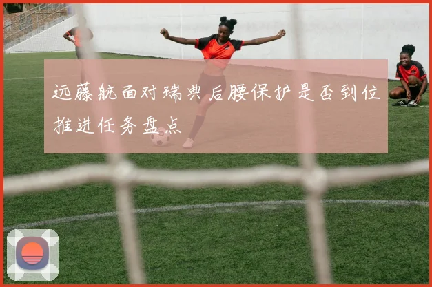 远藤航面对瑞典后腰保护是否到位推进任务盘点