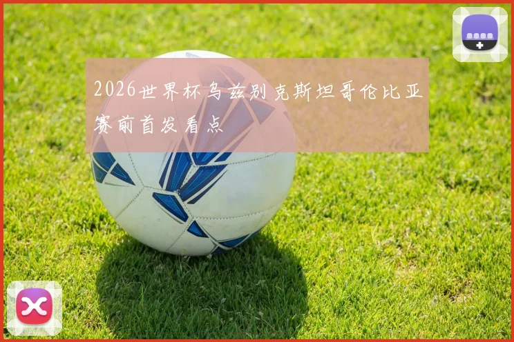 2026世界杯乌兹别克斯坦哥伦比亚赛前首发看点