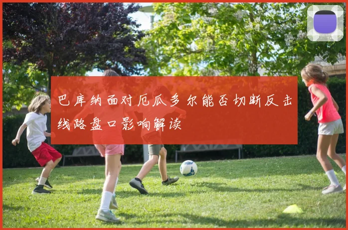 巴库纳面对厄瓜多尔能否切断反击线路盘口影响解读