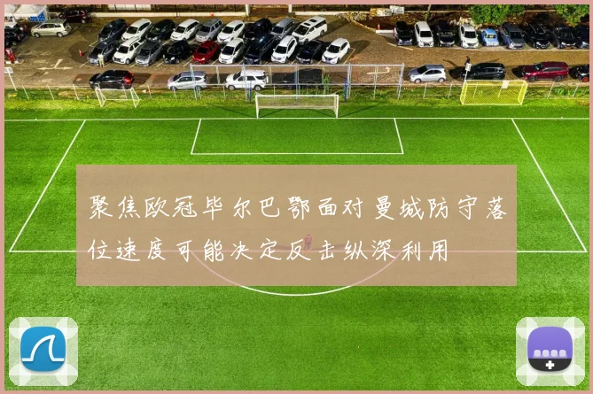 聚焦欧冠毕尔巴鄂面对曼城防守落位速度可能决定反击纵深利用