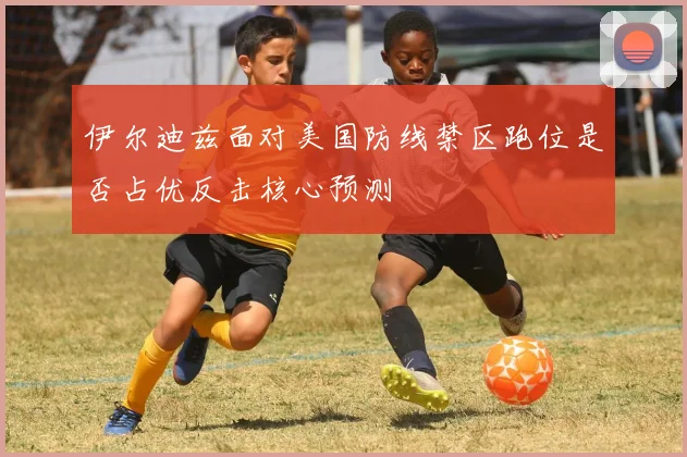 伊尔迪兹面对美国防线禁区跑位是否占优反击核心预测
